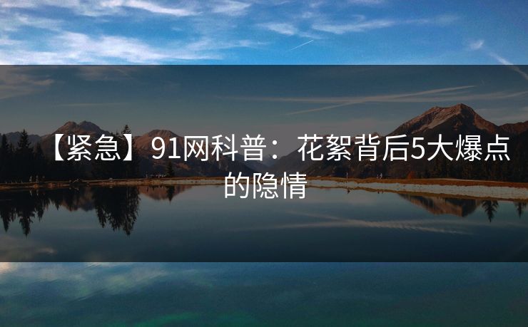 【紧急】91网科普：花絮背后5大爆点的隐情
