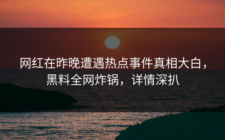 网红在昨晚遭遇热点事件真相大白，黑料全网炸锅，详情深扒