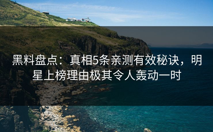 黑料盘点：真相5条亲测有效秘诀，明星上榜理由极其令人轰动一时