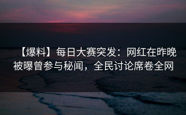 【爆料】每日大赛突发：网红在昨晚被曝曾参与秘闻，全民讨论席卷全网