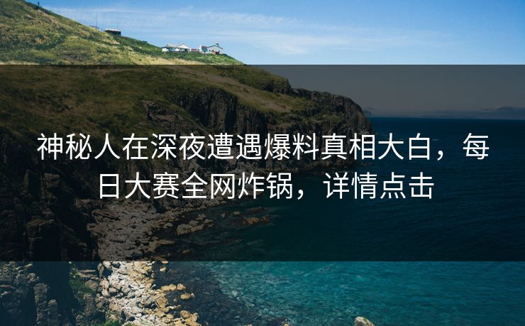 神秘人在深夜遭遇爆料真相大白，每日大赛全网炸锅，详情点击