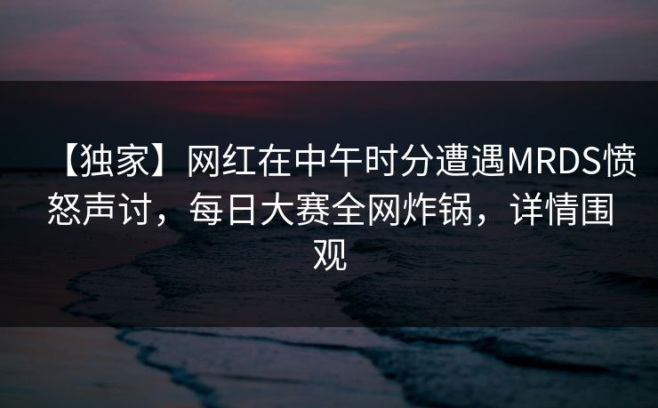 【独家】网红在中午时分遭遇MRDS愤怒声讨，每日大赛全网炸锅，详情围观