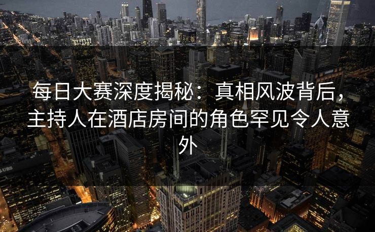 每日大赛深度揭秘：真相风波背后，主持人在酒店房间的角色罕见令人意外