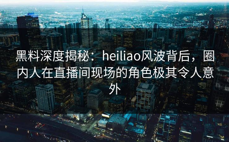 黑料深度揭秘：heiliao风波背后，圈内人在直播间现场的角色极其令人意外