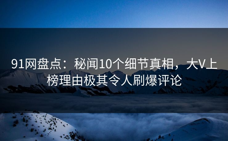 91网盘点：秘闻10个细节真相，大V上榜理由极其令人刷爆评论