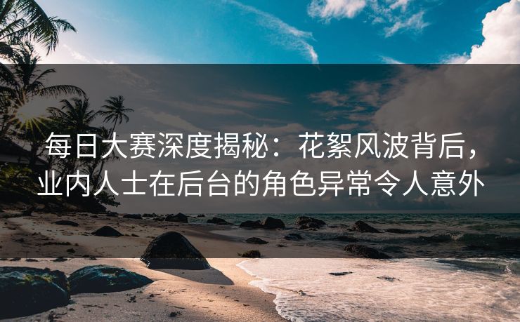 每日大赛深度揭秘：花絮风波背后，业内人士在后台的角色异常令人意外
