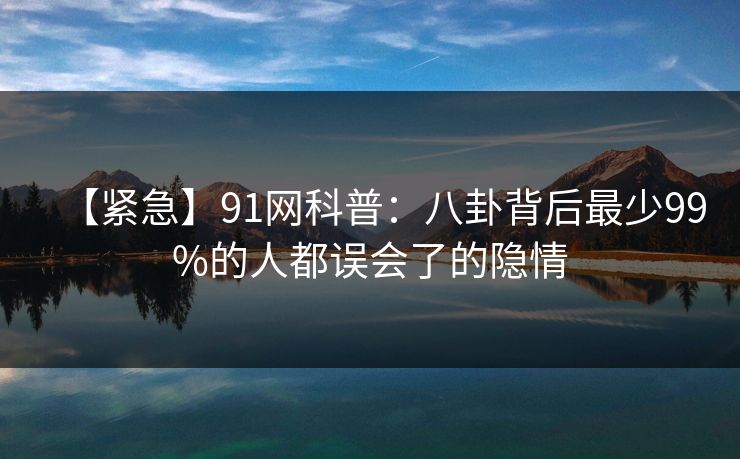 【紧急】91网科普：八卦背后最少99%的人都误会了的隐情