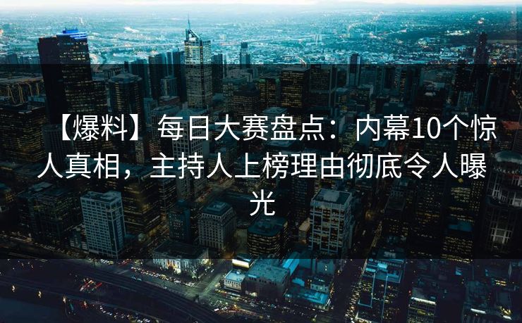【爆料】每日大赛盘点：内幕10个惊人真相，主持人上榜理由彻底令人曝光