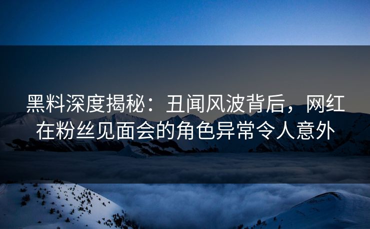 黑料深度揭秘：丑闻风波背后，网红在粉丝见面会的角色异常令人意外