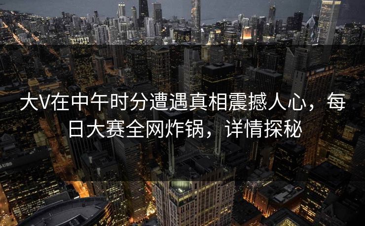 大V在中午时分遭遇真相震撼人心，每日大赛全网炸锅，详情探秘