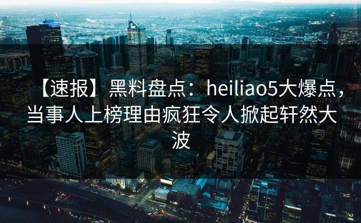 【速报】黑料盘点：heiliao5大爆点，当事人上榜理由疯狂令人掀起轩然大波