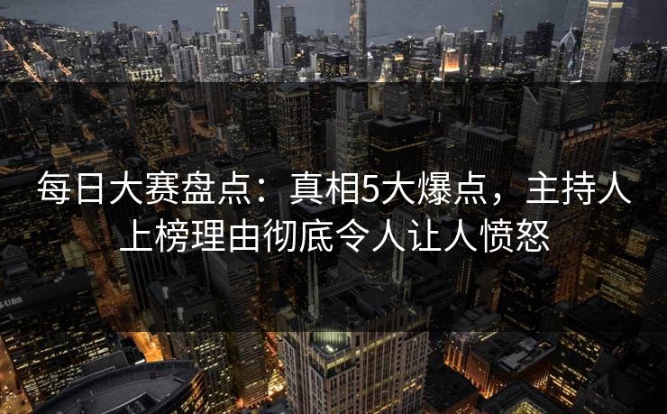 每日大赛盘点：真相5大爆点，主持人上榜理由彻底令人让人愤怒