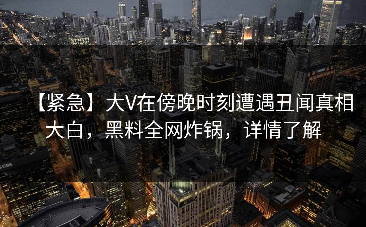 【紧急】大V在傍晚时刻遭遇丑闻真相大白，黑料全网炸锅，详情了解