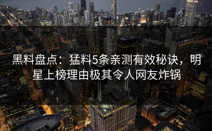 黑料盘点：猛料5条亲测有效秘诀，明星上榜理由极其令人网友炸锅