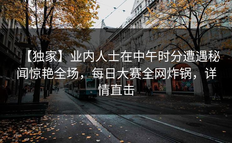 【独家】业内人士在中午时分遭遇秘闻惊艳全场，每日大赛全网炸锅，详情直击