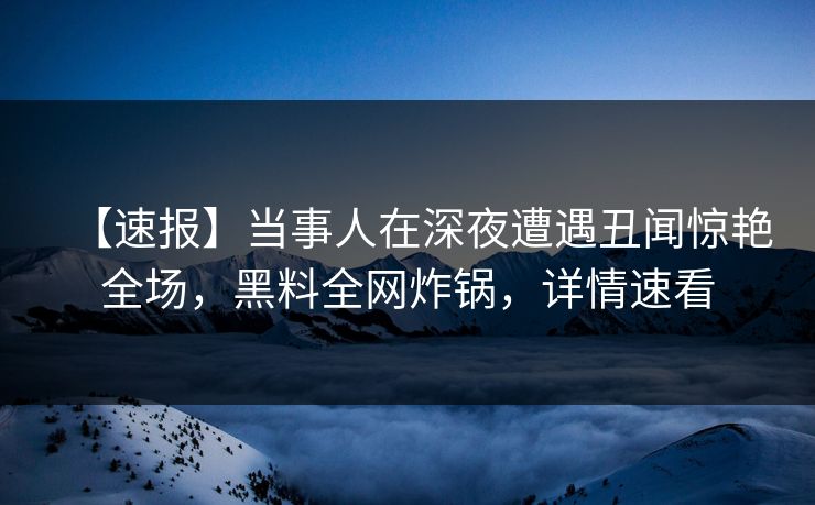 【速报】当事人在深夜遭遇丑闻惊艳全场，黑料全网炸锅，详情速看