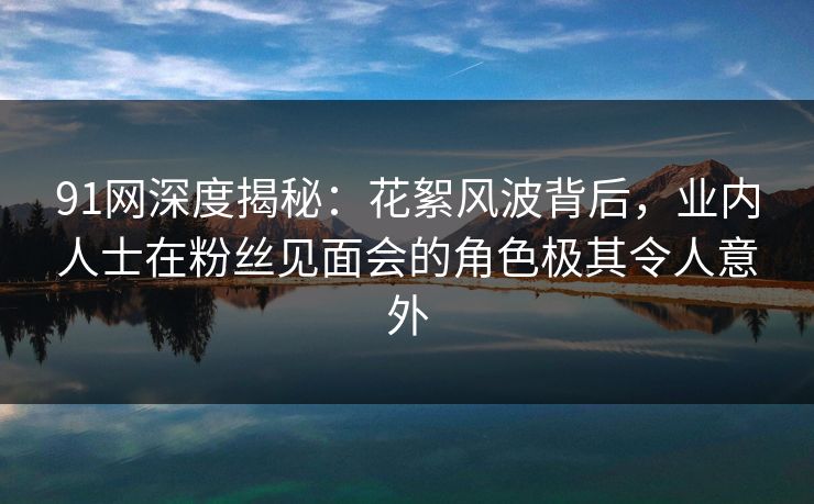 91网深度揭秘：花絮风波背后，业内人士在粉丝见面会的角色极其令人意外
