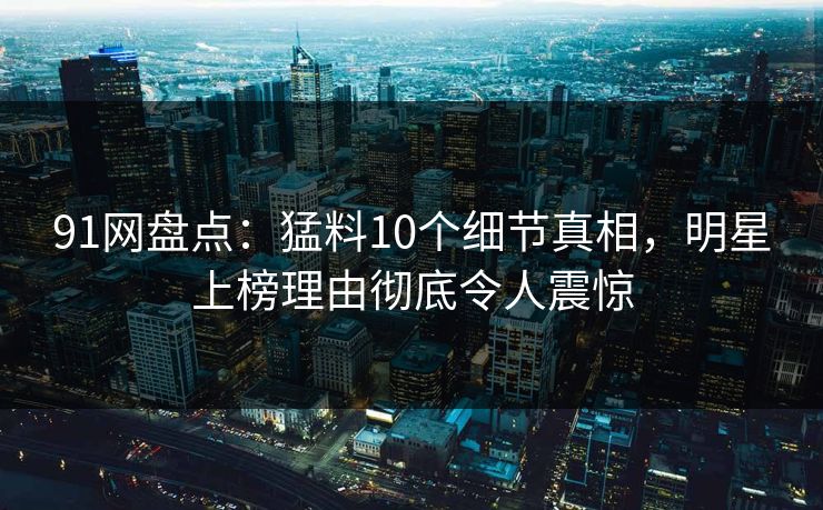 91网盘点：猛料10个细节真相，明星上榜理由彻底令人震惊