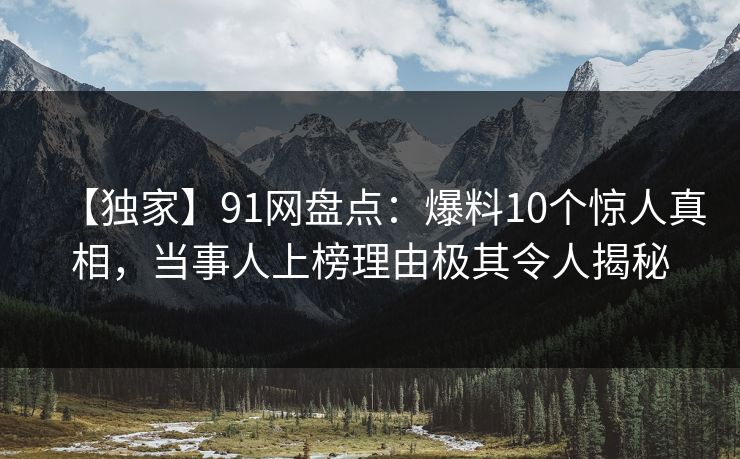 【独家】91网盘点：爆料10个惊人真相，当事人上榜理由极其令人揭秘