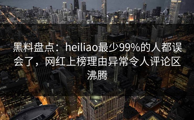 黑料盘点：heiliao最少99%的人都误会了，网红上榜理由异常令人评论区沸腾