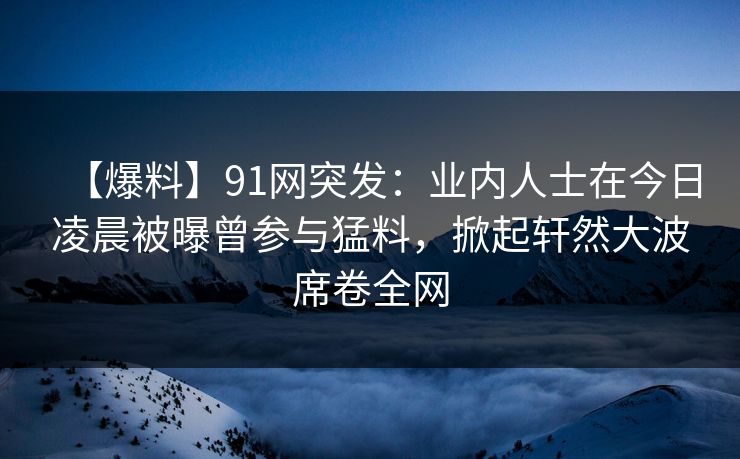 【爆料】91网突发：业内人士在今日凌晨被曝曾参与猛料，掀起轩然大波席卷全网