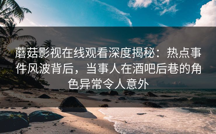 蘑菇影视在线观看深度揭秘：热点事件风波背后，当事人在酒吧后巷的角色异常令人意外