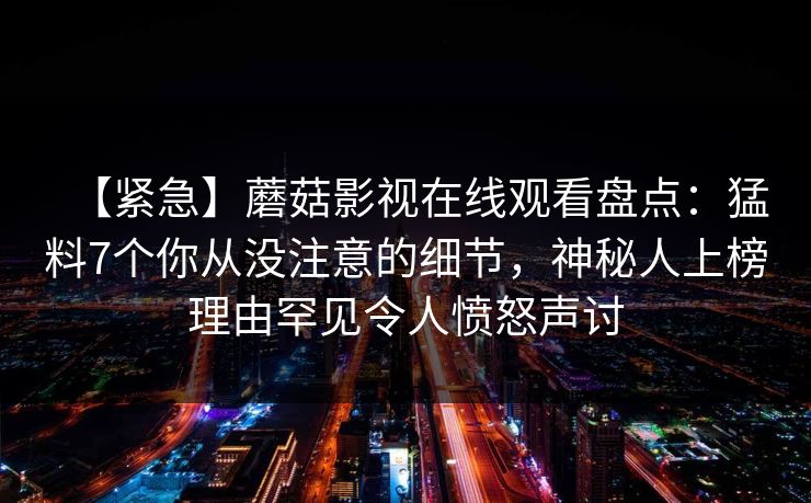 【紧急】蘑菇影视在线观看盘点：猛料7个你从没注意的细节，神秘人上榜理由罕见令人愤怒声讨