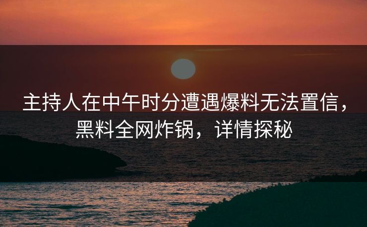 主持人在中午时分遭遇爆料无法置信，黑料全网炸锅，详情探秘