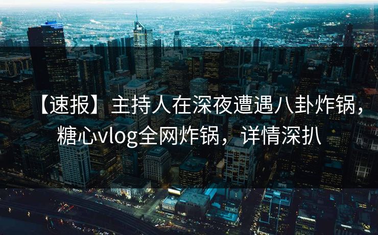 【速报】主持人在深夜遭遇八卦炸锅，糖心vlog全网炸锅，详情深扒