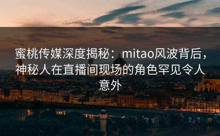 蜜桃传媒深度揭秘：mitao风波背后，神秘人在直播间现场的角色罕见令人意外
