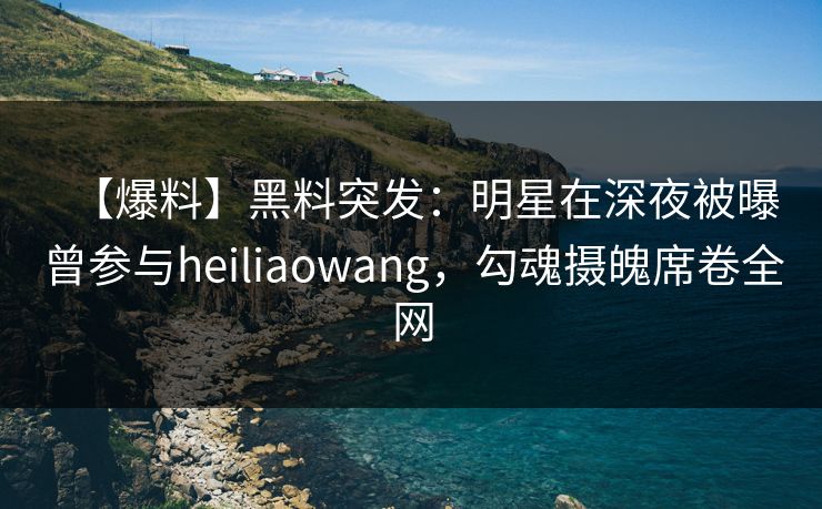 【爆料】黑料突发：明星在深夜被曝曾参与heiliaowang，勾魂摄魄席卷全网