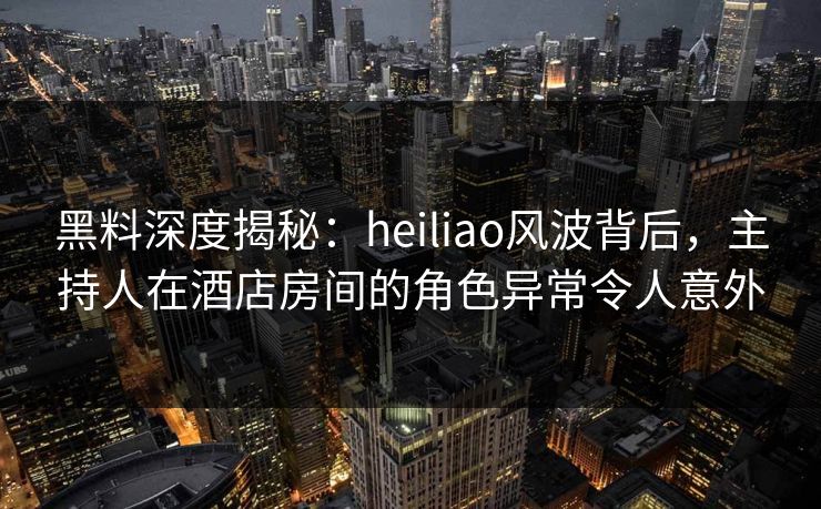 黑料深度揭秘：heiliao风波背后，主持人在酒店房间的角色异常令人意外