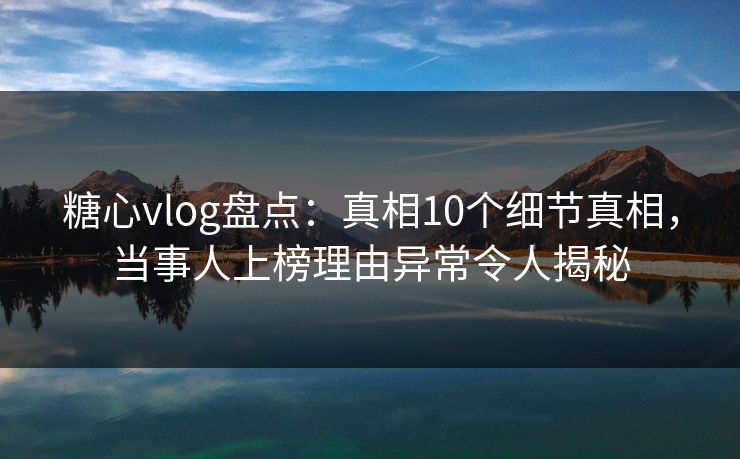 糖心vlog盘点：真相10个细节真相，当事人上榜理由异常令人揭秘