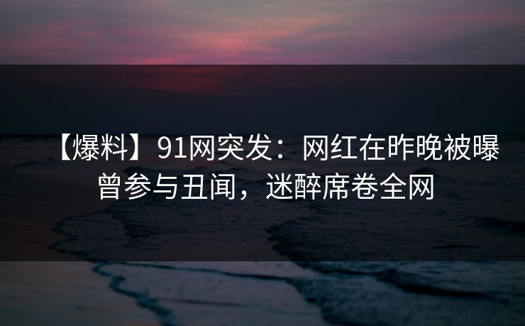 【爆料】91网突发：网红在昨晚被曝曾参与丑闻，迷醉席卷全网