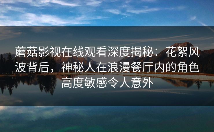蘑菇影视在线观看深度揭秘：花絮风波背后，神秘人在浪漫餐厅内的角色高度敏感令人意外