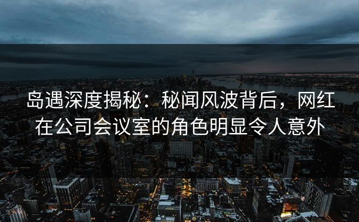岛遇深度揭秘：秘闻风波背后，网红在公司会议室的角色明显令人意外