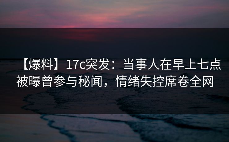 【爆料】17c突发：当事人在早上七点被曝曾参与秘闻，情绪失控席卷全网