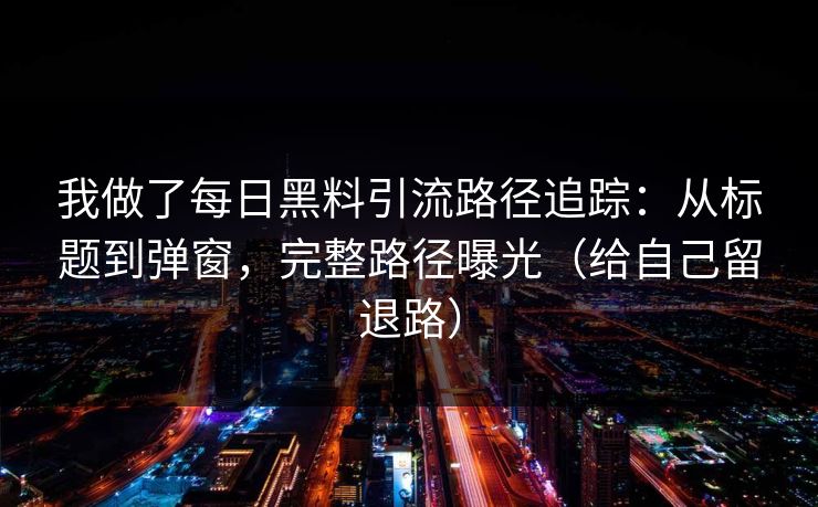 我做了每日黑料引流路径追踪：从标题到弹窗，完整路径曝光（给自己留退路）