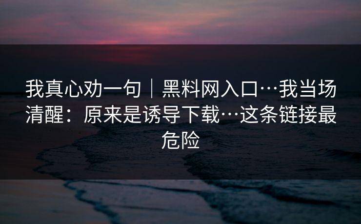 我真心劝一句|黑料网入口…我当场清醒:原来是诱导下载…这条链接最危险 我真心劝一句|黑料网入口…我当场清醒:原来是诱导下载…这条链接最危险
