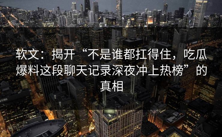 软文:揭开“不是谁都扛得住,吃瓜爆料这段聊天记录深夜冲上热榜”的真相 软文:揭开“不是谁都扛得住,吃瓜爆料这段聊天记录深夜冲上热榜”的真相
