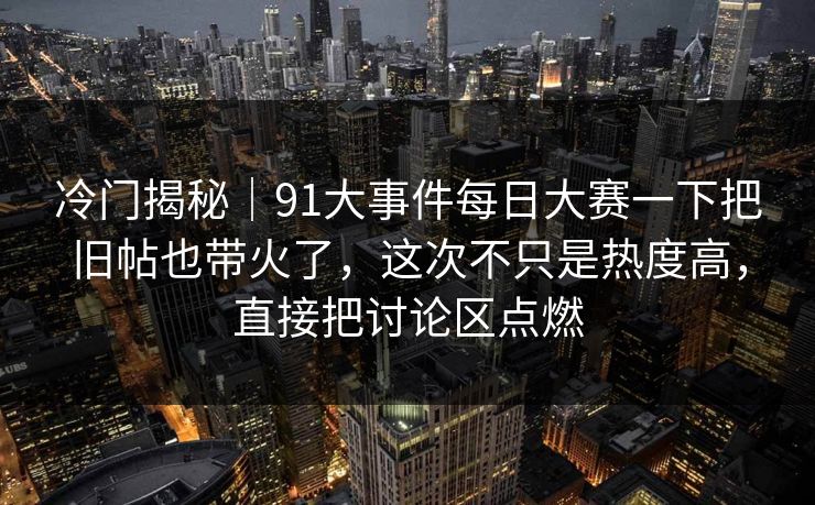 冷门揭秘｜91大事件每日大赛一下把旧帖也带火了，这次不只是热度高，直接把讨论区点燃